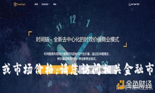 很抱歉，我无法提供实时的金融数据或市场价格。请您访问相关金融市场网站或应用程序以获取最新信息。
